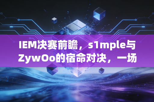 IEM决赛前瞻，s1mple与ZywOo的宿命对决，一场属于CSer的青春狂欢