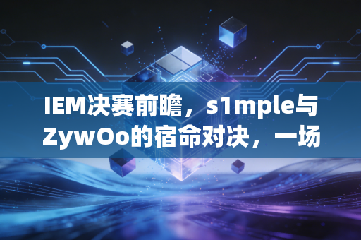 IEM决赛前瞻，s1mple与ZywOo的宿命对决，一场属于CSer的青春狂欢