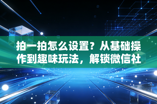拍一拍怎么设置？从基础操作到趣味玩法，解锁微信社交新姿势