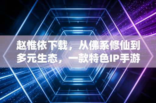 赵惟依下载，从佛系修仙到多元生态，一款特色IP手游的破圈观察