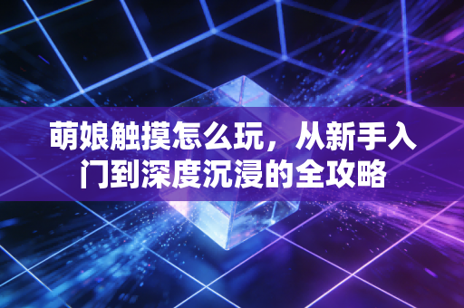 萌娘触摸怎么玩，从新手入门到深度沉浸的全攻略