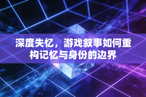 深度失忆，游戏叙事如何重构记忆与身份的边界