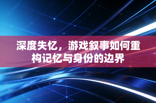 深度失忆，游戏叙事如何重构记忆与身份的边界