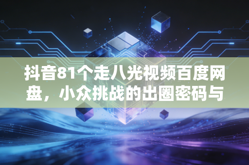抖音81个走八光视频百度网盘,小众挑战的出圈密码与生活叙事新表达