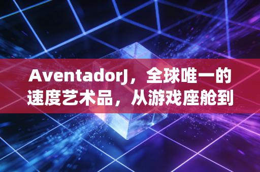 AventadorJ，全球唯一的速度艺术品，从游戏座舱到现实信仰