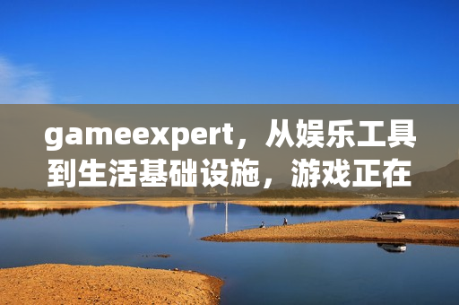 gameexpert，从娱乐工具到生活基础设施，游戏正在重构当代人的生存逻辑