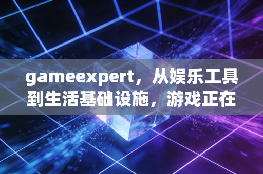 gameexpert，从娱乐工具到生活基础设施，游戏正在重构当代人的生存逻辑