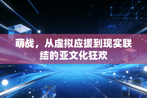 萌战,从虚拟应援到现实联结的亚文化狂欢