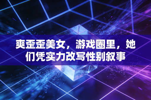 爽歪歪美女,游戏圈里,她们凭实力改写性别叙事