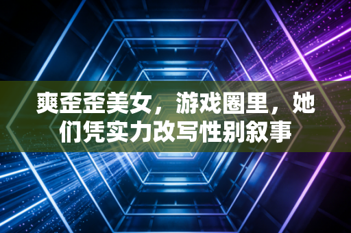 爽歪歪美女,游戏圈里,她们凭实力改写性别叙事