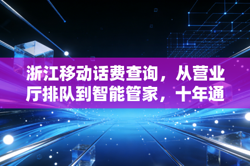 浙江移动话费查询，从营业厅排队到智能管家，十年通信服务的温度进化