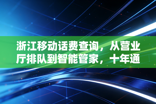 浙江移动话费查询，从营业厅排队到智能管家，十年通信服务的温度进化