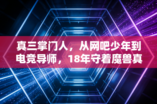 真三掌门人，从网吧少年到电竞导师，18年守着魔兽真三的热血江湖