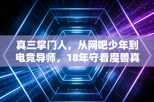 真三掌门人，从网吧少年到电竞导师，18年守着魔兽真三的热血江湖