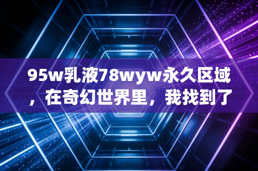 95w乳液78wyw永久区域，在奇幻世界里，我找到了现实缺失的锚点