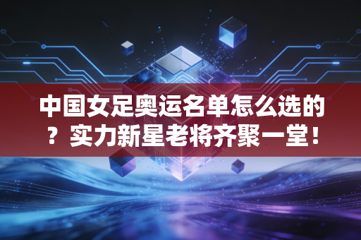 中国女足奥运名单怎么选的？实力新星老将齐聚一堂！