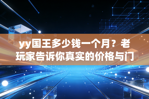yy国王多少钱一个月？老玩家告诉你真实的价格与门槛