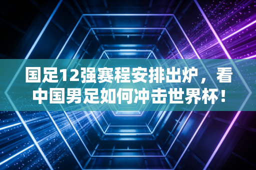 国足12强赛程安排出炉,看中国男足如何冲击世界杯!