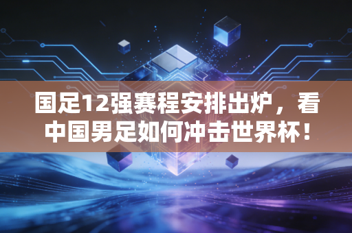 国足12强赛程安排出炉,看中国男足如何冲击世界杯!