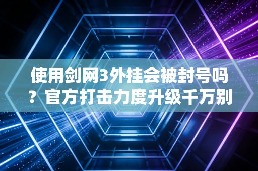 使用剑网3外挂会被封号吗？官方打击力度升级千万别尝试！