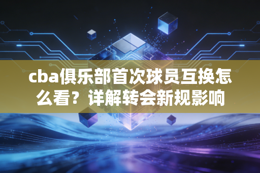 cba俱乐部首次球员互换怎么看？详解转会新规影响