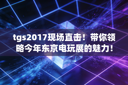 tgs2017现场直击！带你领略今年东京电玩展的魅力！