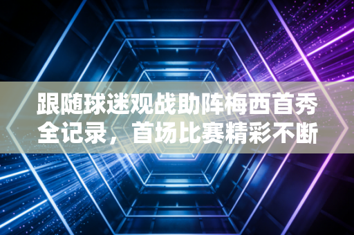 跟随球迷观战助阵梅西首秀全记录，首场比赛精彩不断！