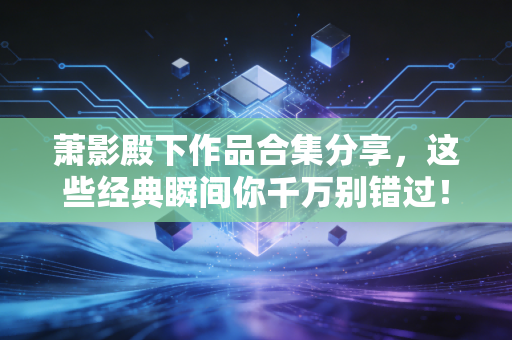 萧影殿下作品合集分享,这些经典瞬间你千万别错过!