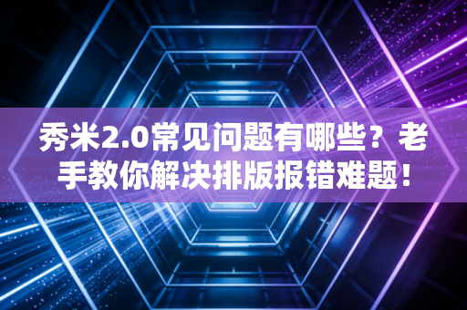 秀米2.0常见问题有哪些？老手教你解决排版报错难题！