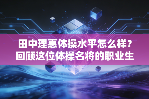 田中理惠体操水平怎么样？回顾这位体操名将的职业生涯