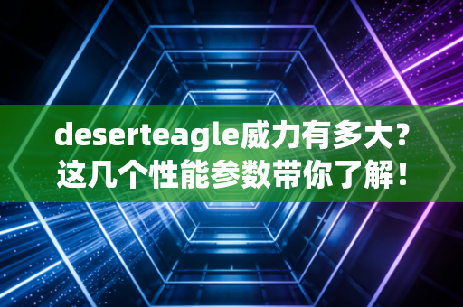 deserteagle威力有多大？这几个性能参数带你了解！