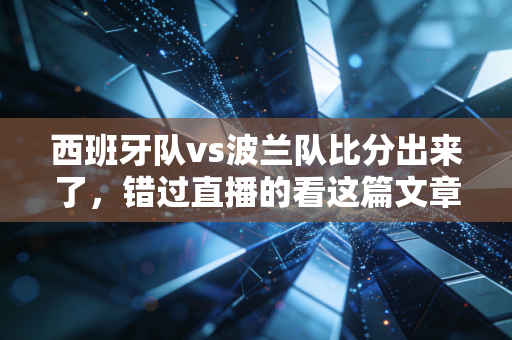 西班牙队vs波兰队比分出来了，错过直播的看这篇文章就够了