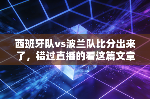 西班牙队vs波兰队比分出来了，错过直播的看这篇文章就够了