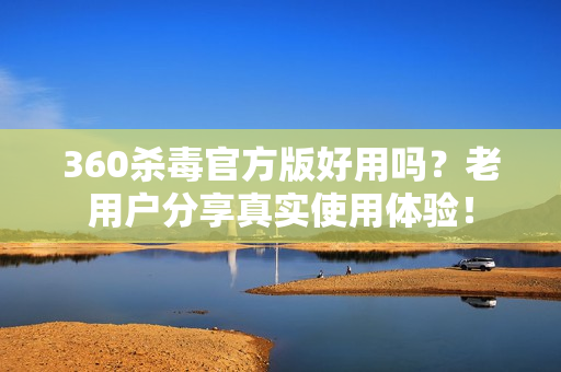 360杀毒官方版好用吗？老用户分享真实使用体验！