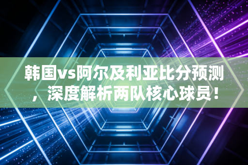 韩国vs阿尔及利亚比分预测，深度解析两队核心球员！