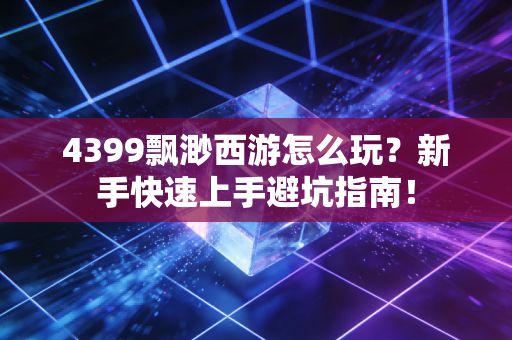 4399飘渺西游怎么玩？新手快速上手避坑指南！