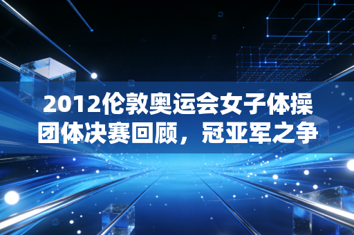 2012伦敦奥运会女子体操团体决赛回顾，冠亚军之争太激烈！