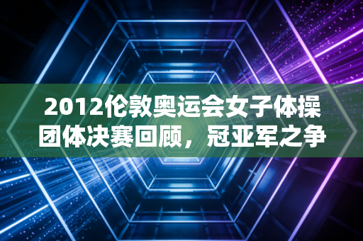 2012伦敦奥运会女子体操团体决赛回顾，冠亚军之争太激烈！
