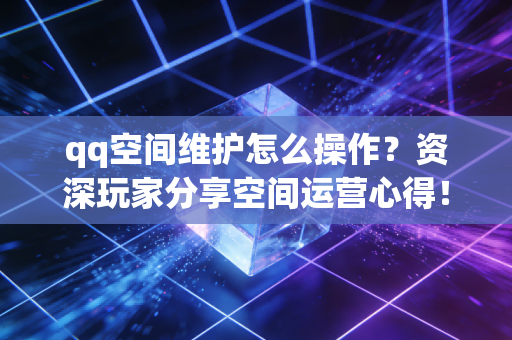 qq空间维护怎么操作？资深玩家分享空间运营心得！