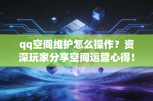qq空间维护怎么操作？资深玩家分享空间运营心得！