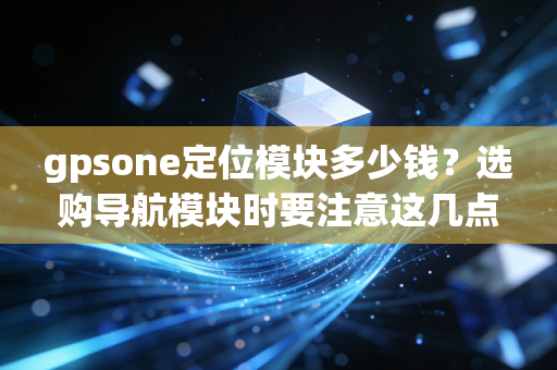 gpsone定位模块多少钱？选购导航模块时要注意这几点！