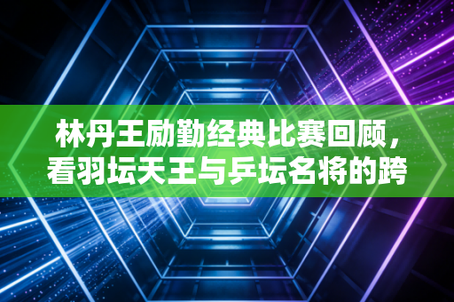 林丹王励勤经典比赛回顾,看羽坛天王与乒坛名将的跨界魅力!
