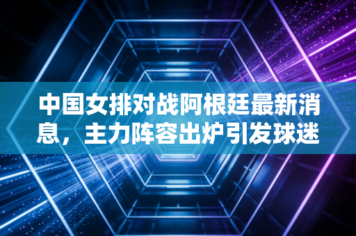 中国女排对战阿根廷最新消息，主力阵容出炉引发球迷热议！