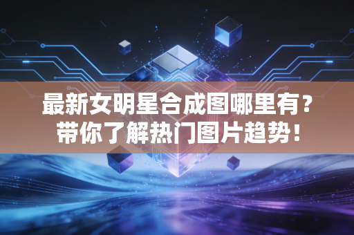 最新女明星合成图哪里有？带你了解热门图片趋势！