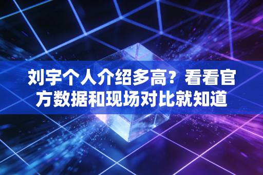 刘宇个人介绍多高？看看官方数据和现场对比就知道