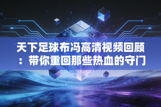 天下足球布冯高清视频回顾：带你重回那些热血的守门瞬间！