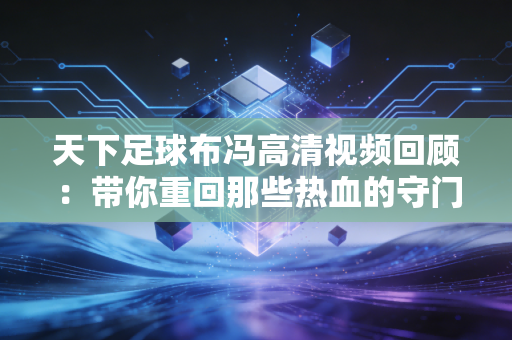 天下足球布冯高清视频回顾：带你重回那些热血的守门瞬间！