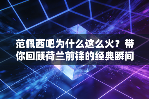 范佩西吧为什么这么火？带你回顾荷兰前锋的经典瞬间！