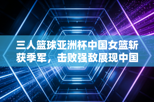 三人篮球亚洲杯中国女篮斩获季军，击败强敌展现中国女篮精神！