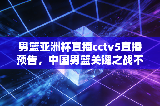 男篮亚洲杯直播cctv5直播预告，中国男篮关键之战不容错过！